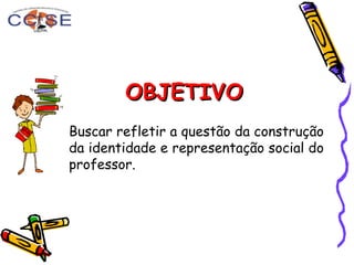 OBJETIVOOBJETIVO
Buscar refletir a questão da construção
da identidade e representação social do
professor.
 