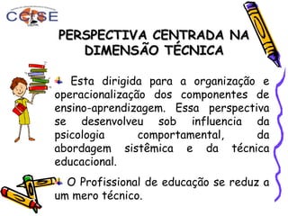PERSPECTIVA CENTRADA NAPERSPECTIVA CENTRADA NA
DIMENSÃO TÉCNICADIMENSÃO TÉCNICA
Esta dirigida para a organização e
operacionalização dos componentes de
ensino-aprendizagem. Essa perspectiva
se desenvolveu sob influencia da
psicologia comportamental, da
abordagem sistêmica e da técnica
educacional.
O Profissional de educação se reduz a
um mero técnico.
 