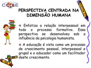 PERSPECTIVA CENTRADA NAPERSPECTIVA CENTRADA NA
DIMENSÃO HUMANADIMENSÃO HUMANA
Enfatiza a relação interpessoal em
todo o processo formativo. Essa
perspectiva se desenvolveu sob a
influência da psicologia humanista.
A educação é vista como um processo
de crescimento pessoal, interpessoal e
grupal e o educador como um facilitador
deste crescimento.
 