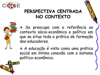 PERSPECTIVA CENTRADAPERSPECTIVA CENTRADA
NO CONTEXTONO CONTEXTO
Se preocupa com a referência ao
contexto sócio-econômico e político em
que se situa toda a prática de formação
dos educadores.
A educação é vista como uma prática
social em íntima conexão com o sistema
político-econômico.
 