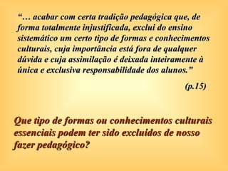 “… acabar com certa tradição pedagógica que, de
forma totalmente injustificada, exclui do ensino
sistemático um certo tipo de formas e conhecimentos
culturais, cuja importância está fora de qualquer
dúvida e cuja assimilação é deixada inteiramente à
única e exclusiva responsabilidade dos alunos.”
                                            (p.15)


Que tipo de formas ou conhecimentos culturais
essenciais podem ter sido excluídos de nosso
fazer pedagógico?
 