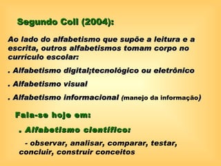 Segundo Coll (2004):

Ao lado do alfabetismo que supõe a leitura e a
escrita, outros alfabetismos tomam corpo no
currículo escolar:
. Alfabetismo digital;tecnológico ou eletrônico
. Alfabetismo visual
. Alfabetismo informacional (manejo da informação)

 Fala-se hoje em:

  . Alfabetismo científico:
   - observar, analisar, comparar, testar,
  concluir, construir conceitos
 