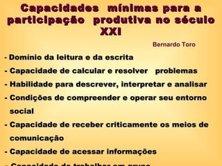 Capacidades mínimas para a
participação produtiva no século
              XXI
                                     Bernardo Toro

- Domínio da leitura e da escrita
- Capacidade de calcular e resolver problemas
- Habilidade para descrever, interpretar e analisar
- Condições de compreender e operar seu entorno
 social
- Capacidade de receber criticamente os meios de
 comunicação
- Capacidade de acessar informações
 