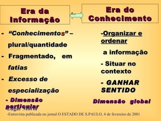 Era da                                      Era do
  Informação                                  Conhecimento

- “Conhecimentos” –                                  -Organizar e
                                                     ordenar
 plural/quantidade
                                                       a informação
- Fragmentado, em
                                                     - Situar no
 fatias
                                                     contexto
- Excesso de
                                                     - GANHAR
 especialização                                      SENTIDO
 - Dimensão                                      Dimensão global
 particular
  Edgar Morin
 -Entrevista publicada no jornal O ESTADO DE S.PAULO, 4 de fevereiro de 2001
 