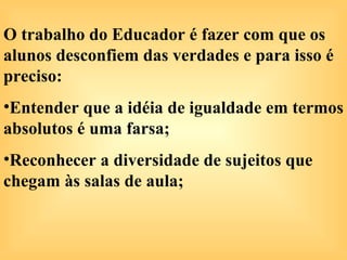 O trabalho do Educador é fazer com que os
alunos desconfiem das verdades e para isso é
preciso:
•Entender que a idéia de igualdade em termos
absolutos é uma farsa;
•Reconhecer a diversidade de sujeitos que
chegam às salas de aula;
 