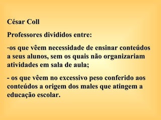 César Coll
Professores divididos entre:
-os que vêem necessidade de ensinar conteúdos
a seus alunos, sem os quais não organizariam
atividades em sala de aula;
- os que vêem no excessivo peso conferido aos
conteúdos a origem dos males que atingem a
educação escolar.
 