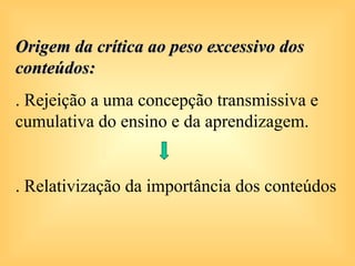 Origem da crítica ao peso excessivo dos
conteúdos:
. Rejeição a uma concepção transmissiva e
cumulativa do ensino e da aprendizagem.


. Relativização da importância dos conteúdos
 