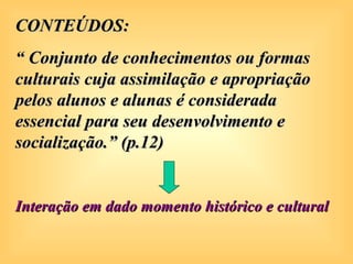 CONTEÚDOS:
“ Conjunto de conhecimentos ou formas
culturais cuja assimilação e apropriação
pelos alunos e alunas é considerada
essencial para seu desenvolvimento e
socialização.” (p.12)


Interação em dado momento histórico e cultural
 