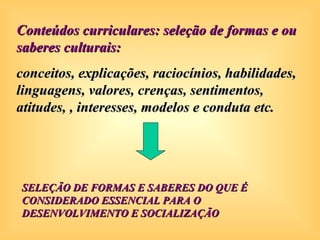 Conteúdos curriculares: seleção de formas e ou
saberes culturais:
conceitos, explicações, raciocínios, habilidades,
linguagens, valores, crenças, sentimentos,
atitudes, , interesses, modelos e conduta etc.




SELEÇÃO DE FORMAS E SABERES DO QUE É
CONSIDERADO ESSENCIAL PARA O
DESENVOLVIMENTO E SOCIALIZAÇÃO
 