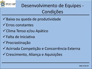 Desenvolvimento de Equipes -
Condições
Baixa ou queda de produtividade
Erros constantes
Clima Tenso e/ou Apático
Falta de Iniciativa
Procrastinação
Acirrada Competição e Concorrência Externa
Crescimento, Aliança e Aquisições
Slide: 25 de 53
 