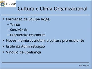 Cultura e Clima Organizacional
• Formação da Equipe exige;
– Tempo
– Convivência
– Experiências em comum
• Novos membros afetam a cultura pre-existente
• Estilo da Administração
• Vínculo de Confiança
Slide: 31 de 53
 