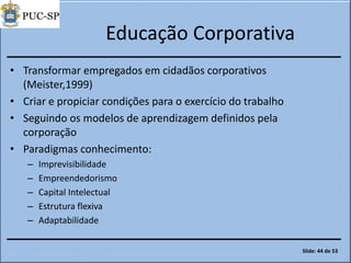 Educação Corporativa
• Transformar empregados em cidadãos corporativos
(Meister,1999)
• Criar e propiciar condições para o exercício do trabalho
• Seguindo os modelos de aprendizagem definidos pela
corporação
• Paradigmas conhecimento:
– Imprevisibilidade
– Empreendedorismo
– Capital Intelectual
– Estrutura flexiva
– Adaptabilidade
Slide: 44 de 53
 