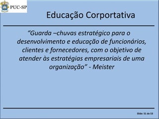 Educação Corportativa
“Guarda –chuvas estratégico para o
desenvolvimento e educação de funcionários,
clientes e fornecedores, com o objetivo de
atender às estratégias empresariais de uma
organização” - Meister
Slide: 51 de 53
 