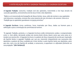 A INTER-RELAÇÃO ENTRE A SAGRADA TRADIÇÃO E A SAGRADA ESCRITURA
A Sagrada Tradição: costumes, tradição oral dos apóstolos, transmitida a nós hoje através da
sucessão apostólica, ensinamento oral de Jesus Cristo e dos Apóstolos.
A Sagrada Escritura: Livros canônicos, livros inspirados por Deus, dados ao homem para a
edificação e para a orientação da caminhada do homem.
“Refere-se à transmissão do Evangelho de Nosso Senhor. Jesus, além de ensinar a seus apóstolos
com discursos e exemplos, ensinou-lhes uma maneira de orar, de atuar e de conviver. Esta era a
Tradição que os apóstolos guardavam na Igreja primitiva.”
“A sagrada Tradição, portanto, e a Sagrada Escritura estão intimamente unidas e compenetradas
entre si. Com efeito, derivando ambas da mesma fonte divina, fazem como que uma coisa só e
tendem ao mesmo fim. A Sagrada Escritura é a palavra de Deus enquanto foi escrita por inspiração
do Espírito Santo; a sagrada Tradição, por sua vez, transmite integralmente aos sucessores dos
Apóstolos a palavra de Deus confiada por Cristo Senhor e pelo Espírito Santo aos Apóstolos, para
que eles, com a luz do Espírito de verdade, a conservem, a exponham e a difundam fielmente na
sua pregação.” (Dei Verbum,9)
 