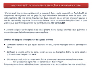 A INTER-RELAÇÃO ENTRE A SAGRADA TRADIÇÃO E A SAGRADA ESCRITURA
“O encargo de interpretar autenticamente a palavra de Deus escrita ou contida na Tradição (8), foi
confiado só ao magistério vivo da Igreja (9), cuja autoridade é exercida em nome de Jesus Cristo.
Este magistério não está acima da palavra de Deus, mas sim ao seu serviço, ensinando apenas o
que foi transmitido, enquanto, por mandato divino e com a assistência do Espírito Santo, a ouve
piamente, a guarda religiosamente e a expõe fielmente. (Dei Verbum,10)
A Escritura não pode ser Interpretada ao nosso próprio modo, ou seja, falarmos o que queremos e
transmitirmos verdades baseadas em premissas falsa.
Critérios básicos para a interpretação da sagrada escritura
 Conhecer o contexto no qual aquela escritura foi feita, aquela inspiração foi dada pelo Espírito
Santo.
 Conhecer o cenário, entrar na cena. Entrar na cena do Evangelho. Entrar na cena social e
política de Israel da época do texto
 Perguntar-se quais eram os costumes da época, e Jesus praticava muitos daqueles costumes.
Por que algumas regras não são aplicáveis aos dias de hoje?
Porque nossos costumes são diferente dos costumes de Israel, sobretudo da época de Jesus Cristo.
 