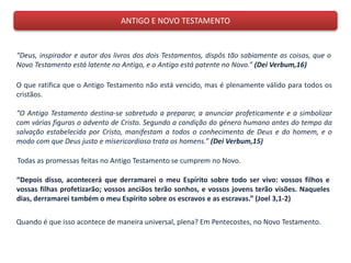 ANTIGO E NOVO TESTAMENTO
“Deus, inspirador e autor dos livros dos dois Testamentos, dispôs tão sabiamente as coisas, que o
Novo Testamento está latente no Antigo, e o Antigo está patente no Novo.” (Dei Verbum,16)
O que ratifica que o Antigo Testamento não está vencido, mas é plenamente válido para todos os
cristãos.
“O Antigo Testamento destina-se sobretudo a preparar, a anunciar profeticamente e a simbolizar
com várias figuras o advento de Cristo. Segundo a condição do género humano antes do tempo da
salvação estabelecida por Cristo, manifestam a todos o conhecimento de Deus e do homem, e o
modo com que Deus justo e misericordioso trata os homens.” (Dei Verbum,15)
Todas as promessas feitas no Antigo Testamento se cumprem no Novo.
“Depois disso, acontecerá que derramarei o meu Espírito sobre todo ser vivo: vossos filhos e
vossas filhas profetizarão; vossos anciãos terão sonhos, e vossos jovens terão visões. Naqueles
dias, derramarei também o meu Espírito sobre os escravos e as escravas.” (Joel 3,1-2)
Quando é que isso acontece de maneira universal, plena? Em Pentecostes, no Novo Testamento.
 