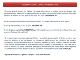 A IGREJA VENERA AS SAGRADAS ESCRITURAS
“A Igreja venerou sempre as divinas Escrituras como venera o próprio Corpo do Senhor, não
deixando jamais, sobretudo na sagrada Liturgia, de tomar e distribuir aos fiéis o pão da vida, quer
da mesa da palavra de Deus quer da do Corpo de Cristo.” Dei Verbum, 21
Então nesse sentido, desde a antiquíssima Tradição, os cristãos comungam, de duas mesas:
O pão que os alimenta, o Pão da Vida, a EUCARÍSTIA.
O pão da palavra, a SAGRADA ESCRITURA, a Palavra de Deus que constitui o alimento da alma, pura
e perene fonte da vida espiritual
“É necessário, por isso, que todos os clérigos e sobretudo os sacerdotes de Cristo e outros que,
como os diáconos e os catequistas, se consagram legitimamente ao ministério da palavra,
mantenham um contacto íntimo com as Escrituras, mediante a leitura assídua e o estudo aturado,
a fim de que nenhum deles se torne «pregador vão e superficial da palavra de Deus. por não a
ouvir de dentro» (4), tendo, como têm, a obrigação de comunicar aos fiéis que lhes estão confiados
as grandíssimas riquezas da palavra divina, sobretudo na sagrada Liturgia.” (Dei Verbum,25)
“Ignorar as Escrituras é ignorar o próprio Cristo” São Jerônimo
 