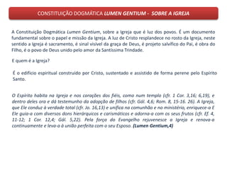 CONSTITUIÇÃO DOGMÁTICA LUMEN GENTIUM - SOBRE A IGREJA
A Constituição Dogmática Lumen Gentium, sobre a Igreja que é luz dos povos. É um documento
fundamental sobre o papel e missão da Igreja. A luz de Cristo resplandece no rosto da Igreja, neste
sentido a Igreja é sacramento, é sinal visível da graça de Deus, é projeto salvífico do Pai, é obra do
Filho, é o povo de Deus unido pelo amor da Santíssima Trindade.
E quem é a Igreja?
O Espírito habita na Igreja e nos corações dos fiéis, como num templo (cfr. 1 Cor. 3,16; 6,19), e
dentro deles ora e dá testemunho da adopção de filhos (cfr. Gál. 4,6; Rom. 8, 15-16. 26). A Igreja,
que Ele conduz à verdade total (cfr. Jo. 16,13) e unifica na comunhão e no ministério, enriquece-a E
Ele guia-a com diversos dons hierárquicos e carismáticos e adorna-a com os seus frutos (cfr. Ef. 4,
11-12; 1 Cor. 12,4; Gál. 5,22). Pela força do Evangelho rejuvenesce a Igreja e renova-a
continuamente e leva-a à união perfeita com o seu Esposo. (Lumen Gentium,4)
É o edifício espiritual construído por Cristo, sustentado e assistido de forma perene pelo Espírito
Santo.
 