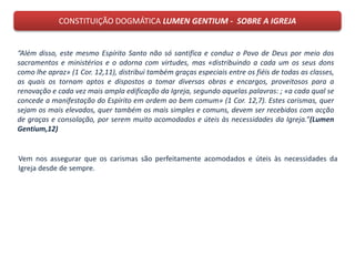 CONSTITUIÇÃO DOGMÁTICA LUMEN GENTIUM - SOBRE A IGREJA
“Além disso, este mesmo Espírito Santo não só santifica e conduz o Povo de Deus por meio dos
sacramentos e ministérios e o adorna com virtudes, mas «distribuindo a cada um os seus dons
como lhe apraz» (1 Cor. 12,11), distribui também graças especiais entre os fiéis de todas as classes,
as quais os tornam aptos e dispostos a tomar diversas obras e encargos, proveitosos para a
renovação e cada vez mais ampla edificação da Igreja, segundo aquelas palavras: ; «a cada qual se
concede a manifestação do Espírito em ordem ao bem comum» (1 Cor. 12,7). Estes carismas, quer
sejam os mais elevados, quer também os mais simples e comuns, devem ser recebidos com acção
de graças e consolação, por serem muito acomodados e úteis às necessidades da Igreja.”(Lumen
Gentium,12)
Vem nos assegurar que os carismas são perfeitamente acomodados e úteis às necessidades da
Igreja desde de sempre.
 