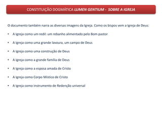 CONSTITUIÇÃO DOGMÁTICA LUMEN GENTIUM - SOBRE A IGREJA
O documento também narra as diversas imagens da Igreja. Como os bispos vem a Igreja de Deus:
• A Igreja como um redil: um rebanho alimentado pelo Bom pastor
• A Igreja como uma grande lavoura, um campo de Deus
• A Igreja como uma construção de Deus
• A Igreja como a grande família de Deus
• A Igreja como a esposa amada de Cristo
• A Igreja como Corpo Místico de Cristo
• A Igreja como instrumento de Redenção universal
 