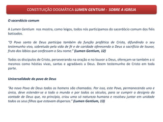 CONSTITUIÇÃO DOGMÁTICA LUMEN GENTIUM - SOBRE A IGREJA
O sacerdócio comum
A Lumen Gentium nos mostra, como leigos, todos nós participamos do sacerdócio comum dos fiéis
batizados.
“O Povo santo de Deus participa também da função profética de Cristo, difundindo o seu
testemunho vivo, sobretudo pela vida de fé e de caridade oferecendo a Deus o sacrifício de louvor,
fruto dos lábios que confessam o Seu nome.” (Lumen Gentium, 12)
Todos os discípulos de Cristo, perseverando na oração e no louvor a Deus, ofereçam-se também a si
mesmos como hóstias vivas, santas e agradáveis a Deus. Deem testemunho de Cristo em toda
parte.
Universalidade do povo de Deus
“Ao novo Povo de Deus todos os homens são chamados. Por isso, este Povo, permanecendo uno e
único, deve estender-se a todo o mundo e por todos os séculos, para se cumprir o desígnio da
vontade de Deus que, no princípio, criou uma só natureza humana e resolveu juntar em unidade
todos os seus filhos que estavam dispersos.” (Lumen Gentium, 13)
 