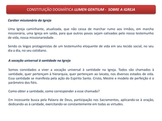 CONSTITUIÇÃO DOGMÁTICA LUMEN GENTIUM - SOBRE A IGREJA
Caráter missionário da Igreja
Uma Igreja caminhante, atualizada, que não cessa de marchar rumo aos irmãos, em marcha
missionária, uma Igreja em saída, para que outros povos sejam cativados pelo nosso testemunho
de vida, nossa missionariedade.
Sendo os leigos protagonistas de um testemunho eloquente de vida em seu tecido social, no seu
dia a dia, no seu cotidiano.
A vocação universal à santidade na Igreja
Somos convidados a viver a vocação universal à santidade na Igreja. Todos são chamados à
santidade, quer pertençam à hierarquia, quer pertençam ao laicato, nos diversos estados de vida.
Essa santidade se manifesta pela ação do Espírito Santo. Cristo, Mestre e modelo de perfeição é o
parâmetro dos fiéis.
Como obter a santidade, como corresponder a esse chamado?
Em incessante busca pela Palavra de Deus, participação nos Sacramentos, aplicando-se à oração,
dedicando-as à caridade, exercitando-se constantemente em todas as virtudes.
 