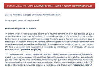 CONSTITUIÇÃO PASTORAL GAUDIUM ET SPES- SOBRE A IGREJA NO MUNDO ATUAL
Qual é a verdadeira aspiração universal do homem do homem?
O que a Igreja pensa sobre o homem?
Promover a dignidade do homem
“A ordem social e o seu progresso devem, pois, reverter sempre em bem das pessoas, já que a
ordem das coisas deve estar subordinada à ordem das pessoas e não ao contrário; foi o próprio
Senhor quem o insinuou ao dizer que o sábado fora feito para o homem, não o homem para o
sábado (6). Essa ordem, fundada na verdade, construída sobre a justiça e vivificada pelo amor, deve
ser cada vez mais desenvolvida e, na liberdade, deve encontrar um equilíbrio cada vez mais humano
(7). Para o conseguir, será necessária a renovação da mentalidade e a introdução de amplas
reformas sociais.” (Gaudium et Spes,26)
“O Concílio exorta os cristãos, cidadãos de ambas as cidades, a que procurem cumprir fielmente os
seus deveres terrenos, guiados pelo espírito do Evangelho. Afastam-se da verdade os que, sabendo
que não temos aqui na terra uma cidade permanente, mas que vamos em demanda da futura (13),
pensam que podem por isso descuidar os seus deveres terrenos, sem atenderem a que a própria fé
ainda os obriga mais a cumpri-los, segundo a vocação própria de cada um.” (Gaudium et Spes,43)
 