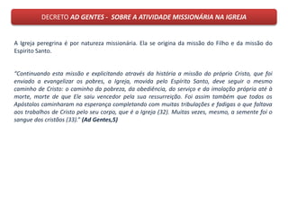 DECRETO AD GENTES - SOBRE A ATIVIDADE MISSIONÁRIA NA IGREJA
A Igreja peregrina é por natureza missionária. Ela se origina da missão do Filho e da missão do
Espirito Santo.
“Continuando esta missão e explicitando através da história a missão do próprio Cristo, que foi
enviado a evangelizar os pobres, a Igreja, movida pelo Espírito Santo, deve seguir o mesmo
caminho de Cristo: o caminho da pobreza, da obediência, do serviço e da imolação própria até à
morte, morte de que Ele saiu vencedor pela sua ressurreição. Foi assim também que todos os
Apóstolos caminharam na esperança completando com muitas tribulações e fadigas o que faltava
aos trabalhos de Cristo pelo seu corpo, que é a Igreja (32). Muitas vezes, mesmo, a semente foi o
sangue dos cristãos (33).” (Ad Gentes,5)
 