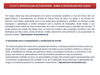 DECRETO APOSTOLICAM ACTUOSITATEM- SOBRE O APOSTOLADO DOS LEIGOS
“Os leigos, dado que são participantes do múnus sacerdotal, profético e real de Cristo, têm um
papel próprio a desempenhar na missão do inteiro Povo de Deus, na Igreja e no mundo (2).
Exercem, com efeito, apostolado com a sua acção para evangelizar e santificar os homens e para
impregnar e aperfeiçoar a ordem temporal com o espírito do Evangelho; deste modo, a sua
actividade nesta ordem dá claro testemunho de Cristo e contribui para a salvação dos homens. E
sendo próprio do estado dos leigos viver no meio do mundo e das ocupações seculares, eles são
chamados por Deus para, cheios de fervor cristão, exercerem como fermento o seu apostolado no
meio do mundo.” (Apostolicam Actuositatem,2)
O apostolado para a evangelização e santificação do mundo
“A missão da Igreja tem como fim a salvação dos homens, a alcançar pela fé em Cristo e pela sua
graça. Por este motivo, o apostolado da Igreja e de todos os seus membros ordena-se, antes de
mais, a manifestar ao mundo, por palavras e obras, a mensagem de Cristo, e a comunicar a sua
graça. Isto realiza-se sobretudo por meio do ministério da palavra e dos sacramentos,
especialmente confiado ao clero, no qual também os leigos têm grande papel a desempenhar, para
se tornarem «cooperadores da verdade» (3 Jo. 8). É sobretudo nesta ordem que o apostolado dos
leigos e o ministério pastoral se completam mùtuamente.” (Apostolicam Actuositatem,6)
 