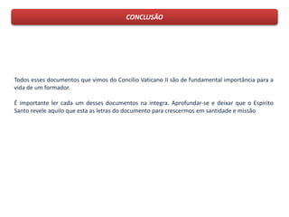 CONCLUSÃO
Todos esses documentos que vimos do Concílio Vaticano II são de fundamental importância para a
vida de um formador.
É importante ler cada um desses documentos na integra. Aprofundar-se e deixar que o Espirito
Santo revele aquilo que esta as letras do documento para crescermos em santidade e missão
 