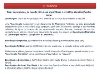 INTRODUÇÃO
Esses documentos, de acordo com a sua importância e temática, são classificados
como:
Constituições são as de maior importância e tratam de assuntos fundamentais a nossa fé.
Uma “Constituição Apostólica” é um documento do Magistério Pontifício, ou seja, promulgado
pessoalmente pelo Santo Padre, cujo conteúdo, com valor de decreto, abrange o ensinamento
definitivo da Igreja a respeito de um determinado assunto. Trata-se, portanto, de um tipo
particularmente solene e importante documento da Igreja. Elas podem ser Constituição Dogmática
ou Constituição Pastoral ( Disciplinares e Conciliares).
Constituição Dogmática, quando contêm matéria de fé em que todo católico deve crer;
Constituição Pastoral, quando contêm diretrizes da Igreja sobre a sua ação prática junto aos fiéis.
Nada impede, porém, que um documento pontifício seja classificado apenas genericamente como
“Constituição Apostólica”, sem a especificação “dogmática” ou “pastoral”.
Constituições Dogmáticas: a Dei Verbum (Sobre a Revelação Divina) e a Lumen Gentium (Sobre a
Igreja)
Constituições Pastorais Conciliares: a Sacrosanctum Concilium (Sobre a Sagrada Liturgia da Igreja)
e a Gaudium et Spes (Sobre a Igreja no Mundo atual)
 