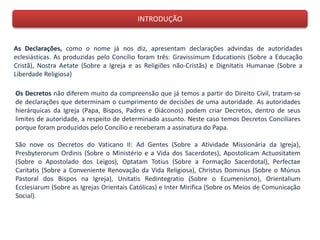 INTRODUÇÃO
As Declarações, como o nome já nos diz, apresentam declarações advindas de autoridades
eclesiásticas. As produzidas pelo Concílio foram três: Gravissimum Educationis (Sobre a Educação
Cristã), Nostra Aetate (Sobre a Igreja e as Religiões não-Cristãs) e Dignitatis Humanae (Sobre a
Liberdade Religiosa)
Os Decretos não diferem muito da compreensão que já temos a partir do Direito Civil, tratam-se
de declarações que determinam o cumprimento de decisões de uma autoridade. As autoridades
hierárquicas da Igreja (Papa, Bispos, Padres e Diáconos) podem criar Decretos, dentro de seus
limites de autoridade, a respeito de determinado assunto. Neste caso temos Decretos Conciliares
porque foram produzidos pelo Concílio e receberam a assinatura do Papa.
São nove os Decretos do Vaticano II: Ad Gentes (Sobre a Atividade Missionária da Igreja),
Presbyterorum Ordinis (Sobre o Ministério e a Vida dos Sacerdotes), Apostolicam Actuositatem
(Sobre o Apostolado dos Leigos), Optatam Totius (Sobre a Formação Sacerdotal), Perfectae
Caritatis (Sobre a Conveniente Renovação da Vida Religiosa), Christus Dominus (Sobre o Múnus
Pastoral dos Bispos na Igreja), Unitatis Redintegratio (Sobre o Ecumenismo), Orientalium
Ecclesiarum (Sobre as Igrejas Orientais Católicas) e Inter Mirifica (Sobre os Meios de Comunicação
Social).
 