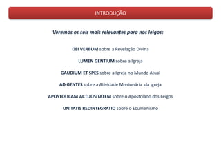 INTRODUÇÃO
Veremos os seis mais relevantes para nós leigos:
DEI VERBUM sobre a Revelação Divina
LUMEN GENTIUM sobre a Igreja
GAUDIUM ET SPES sobre a Igreja no Mundo Atual
AD GENTES sobre a Atividade Missionária da igreja
APOSTOLICAM ACTUOSITATEM sobre o Apostolado dos Leigos
UNITATIS REDINTEGRATIO sobre o Ecumenismo
 