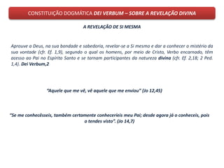 CONSTITUIÇÃO DOGMÁTICA DEI VERBUM – SOBRE A REVELAÇÃO DIVINA
A REVELAÇÃO DE SI MESMA
Aprouve a Deus, na sua bondade e sabedoria, revelar-se a Si mesmo e dar a conhecer o mistério da
sua vontade (cfr. Ef. 1,9), segundo o qual os homens, por meio de Cristo, Verbo encarnado, têm
acesso ao Pai no Espírito Santo e se tornam participantes da natureza divina (cfr. Ef. 2,18; 2 Ped.
1,4). Dei Verbum,2
“Aquele que me vê, vê aquele que me enviou” (Jo 12,45)
“Se me conhecêsseis, também certamente conheceríeis meu Pai; desde agora já o conheceis, pois
o tendes visto”. (Jo 14,7)
 