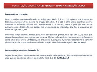 CONSTITUIÇÃO DOGMÁTICA DEI VERBUM – SOBRE A REVELAÇÃO DIVINA
Consumação e plenitude da revelação
Depois de ter falado muitas vezes e de muitos modos pelos profetas, falou-nos Deus nestes nossos
dias, que são os últimos, através de Seu Filho (Heb. 1, 1-2). Dei Verbum,4
Preparação da revelação
Deus, criando e conservando todas as coisas pelo Verbo (cfr. Jo. 1,3), oferece aos homens um
testemunho perene de Si mesmo na criação (cfr. Rom. 1, 1-20) e, além disso, decidindo abrir o
caminho da salvação sobrenatural, manifestou-se a Si mesmo, desde o princípio, aos nossos
primeiros pais. Depois da sua queda, com a promessa de redenção, deu-lhes a esperança da
salvação. (cfr. Gén. 3,15)
No devido tempo chamou Abraão, para fazer dele pai dum grande povo (cfr. Gén. 12,2), povo que,
depois dos patriarcas, ele instruiu, por meio de Moisés e dos profetas, para que o reconhecessem
como único Deus vivo e verdadeiro, pai providente e juiz justo, e para que esperassem o Salvador
prometido; assim preparou Deus através dos tempos o caminho ao Evangelho. Dei Verbum,3
 
