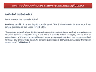 CONSTITUIÇÃO DOGMÁTICA DEI VERBUM – SOBRE A REVELAÇÃO DIVINA
Aceitação da revelação pela fé
Como se aceita essa revelação divina?
Recebe-se pela fé. A certeza daquilo que não se vê. “A fé é o fundamento da esperança, é uma
certeza a respeito do que não se vê” (Hb 11,1).
“Para prestar esta adesão da fé, são necessários a prévia e concomitante ajuda da graça divina e os
interiores auxílios do Espírito Santo, o qual move e converte a Deus o coração, abre os olhos do
entendimento, e dá «a todos a suavidade em aceitar e crer a verdade». Para que a compreensão da
revelação seja sempre mais profunda, o mesmo Espírito Santo aperfeiçoa sem cessar a fé mediante
os seus dons.” Dei Verbum,5
 