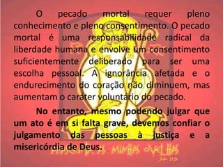 O    pecado     mortal   requer    pleno
conhecimento e pleno consentimento. O pecado
mortal é uma responsabilidade radical da
liberdade humana e envolve um consentimento
suficientemente deliberado para ser uma
escolha pessoal. A ignorância afetada e o
endurecimento do coração não diminuem, mas
aumentam o caráter voluntário do pecado.
      No entanto, mesmo podendo julgar que
um ato é em si falta grave, devemos confiar o
julgamento das pessoas à justiça e a
misericórdia de Deus.
 