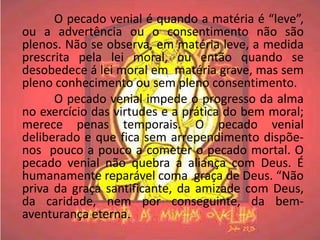 O pecado venial é quando a matéria é “leve”,
ou a advertência ou o consentimento não são
plenos. Não se observa, em matéria leve, a medida
prescrita pela lei moral, ou então quando se
desobedece á lei moral em matéria grave, mas sem
pleno conhecimento ou sem pleno consentimento.
      O pecado venial impede o progresso da alma
no exercício das virtudes e a prática do bem moral;
merece penas temporais. O pecado venial
deliberado e que fica sem arrependimento dispõe-
nos pouco a pouco a cometer o pecado mortal. O
pecado venial não quebra a aliança com Deus. É
humanamente reparável coma graça de Deus. “Não
priva da graça santificante, da amizade com Deus,
da caridade, nem por conseguinte, da bem-
aventurança eterna.
 