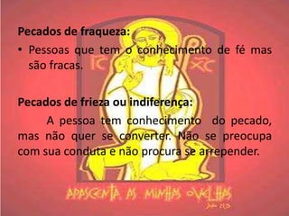 Pecados de fraqueza:
• Pessoas que tem o conhecimento de fé mas
  são fracas.

Pecados de frieza ou indiferença:
     A pessoa tem conhecimento do pecado,
mas não quer se converter. Não se preocupa
com sua conduta e não procura se arrepender.
 
