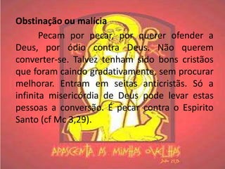 Obstinação ou malícia
       Pecam por pecar, por querer ofender a
Deus, por ódio contra Deus. Não querem
converter-se. Talvez tenham sido bons cristãos
que foram caindo gradativamente, sem procurar
melhorar. Entram em seitas anticristãs. Só a
infinita misericórdia de Deus pode levar estas
pessoas a conversão. É pecar contra o Espirito
Santo (cf Mc 3,29).
 