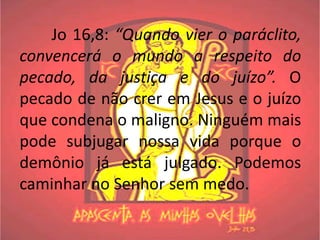 Jo 16,8: “Quando vier o paráclito,
convencerá o mundo a respeito do
pecado, da justiça e do juízo”. O
pecado de não crer em Jesus e o juízo
que condena o maligno. Ninguém mais
pode subjugar nossa vida porque o
demônio já está julgado. Podemos
caminhar no Senhor sem medo.
 