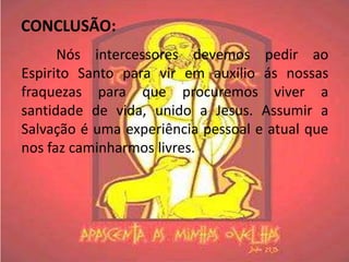 CONCLUSÃO:
      Nós intercessores devemos pedir ao
Espirito Santo para vir em auxilio ás nossas
fraquezas para que procuremos viver a
santidade de vida, unido a Jesus. Assumir a
Salvação é uma experiência pessoal e atual que
nos faz caminharmos livres.
 