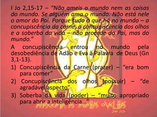 I Jo 2,15-17 – “Não ameis o mundo nem as coisas
do mundo. Se alguém ama o mundo. Não está nele
o amor do Pai. Porque tudo o que há no mundo – a
concupiscência da carne, a concupiscência dos olhos
e a soberba da vida – não procede do Pai, mas do
mundo.”
A concupiscência entrou no mundo pela
desobediência de Adão e Eva à Palavra de Deus (Gn
3,1-13).
1) Concupiscência da Carne (prazer) – “era bom
    para comer”
2) Concupiscência dos olhos (possuir) – “de
    agradável aspecto”
3) Soberba da vida (poder) – “muito apropriado
    para abrir a inteligência...”
 