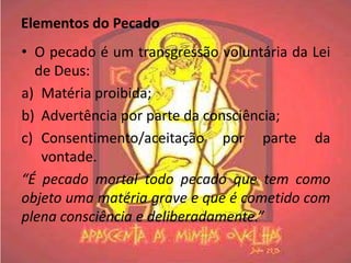 Elementos do Pecado
• O pecado é um transgressão voluntária da Lei
  de Deus:
a) Matéria proibida;
b) Advertência por parte da consciência;
c) Consentimento/aceitação por parte da
   vontade.
“É pecado mortal todo pecado que tem como
objeto uma matéria grave e que é cometido com
plena consciência e deliberadamente.”
 
