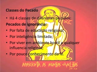 Classes do Pecado
• Há 4 classes de diferentes pecados:
Pecados de ignorância:
• Por falta de educação religiosa;
• Por inteligência limitada;
• Por viver em ambiente hostil a qualquer
  influencia religiosa;
• Por pouco conhecimento da fé.
 