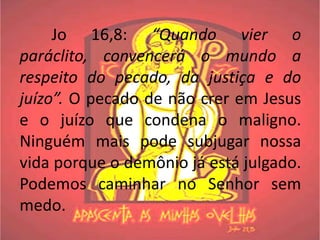 Jo 16,8: “Quando vier o
paráclito, convencerá o mundo a
respeito do pecado, da justiça e do
juízo”. O pecado de não crer em Jesus
e o juízo que condena o maligno.
Ninguém mais pode subjugar nossa
vida porque o demônio já está julgado.
Podemos caminhar no Senhor sem
medo.
 