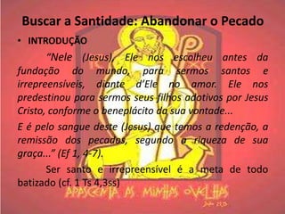 Buscar a Santidade: Abandonar o Pecado
• INTRODUÇÃO
       “Nele (Jesus), Ele nos escolheu antes da
fundação do mundo, para sermos santos e
irrepreensíveis, diante d’Ele no amor. Ele nos
predestinou para sermos seus filhos adotivos por Jesus
Cristo, conforme o beneplácito da sua vontade...
E é pelo sangue deste (Jesus) que temos a redenção, a
remissão dos pecados, segundo a riqueza de sua
graça...” (Ef 1, 4-7).
       Ser santo e irrepreensível é a meta de todo
batizado (cf. 1 Ts 4,3ss)
 