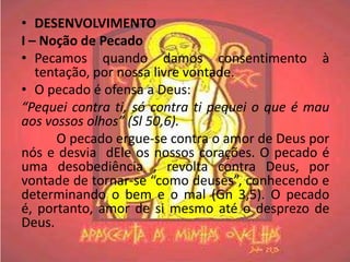 • DESENVOLVIMENTO
I – Noção de Pecado
• Pecamos quando damos consentimento à
   tentação, por nossa livre vontade.
• O pecado é ofensa a Deus:
“Pequei contra ti, só contra ti pequei o que é mau
aos vossos olhos” (Sl 50,6).
       O pecado ergue-se contra o amor de Deus por
nós e desvia dEle os nossos corações. O pecado é
uma desobediência , revolta contra Deus, por
vontade de tornar-se “como deuses”, conhecendo e
determinando o bem e o mal (Gn 3,5). O pecado
é, portanto, amor de si mesmo até o desprezo de
Deus.
 