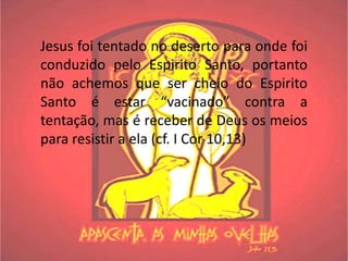 Jesus foi tentado no deserto para onde foi
conduzido pelo Espirito Santo, portanto
não achemos que ser cheio do Espirito
Santo é estar “vacinado” contra a
tentação, mas é receber de Deus os meios
para resistir a ela (cf. I Cor 10,13)
 