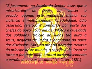 “É justamente na Paixão do Senhor Jesus que a
misericórdia de Deus vai vencer o
pecado, quando este manifesta melhor sua
violência e multiplicidade: incredulidade, ódio
assassino, rejeição e zombarias por parte dos
chefes do povo, covardia de Pilatos e crueldade
dos soldados, traição de Judas tão dura a
Jesus, negação de Pedro e abandono da parte
dos discípulos. Mas, na própria hora das trevas e
do príncipe deste mundo, o sacrifício de Cristo se
torna a fonte de onde brotará inesgotavelmente
o perdão de nossos pecados” (cf. Catec. 1851)
 